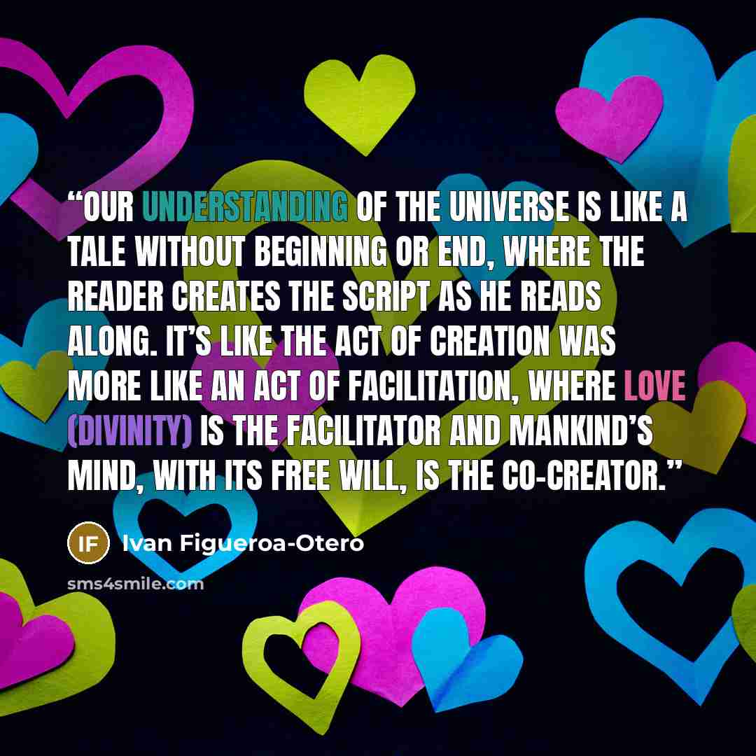 “Our understanding of the universe is like a tale without beginning or end, where the reader creates the script as he reads along. It’s like the act of creation was more like an act of facilitation, where Love (divinity) is the facilitator and mankind’s mind, with its free will, is the co-creator.” quote by Ivan Figueroa-Otero