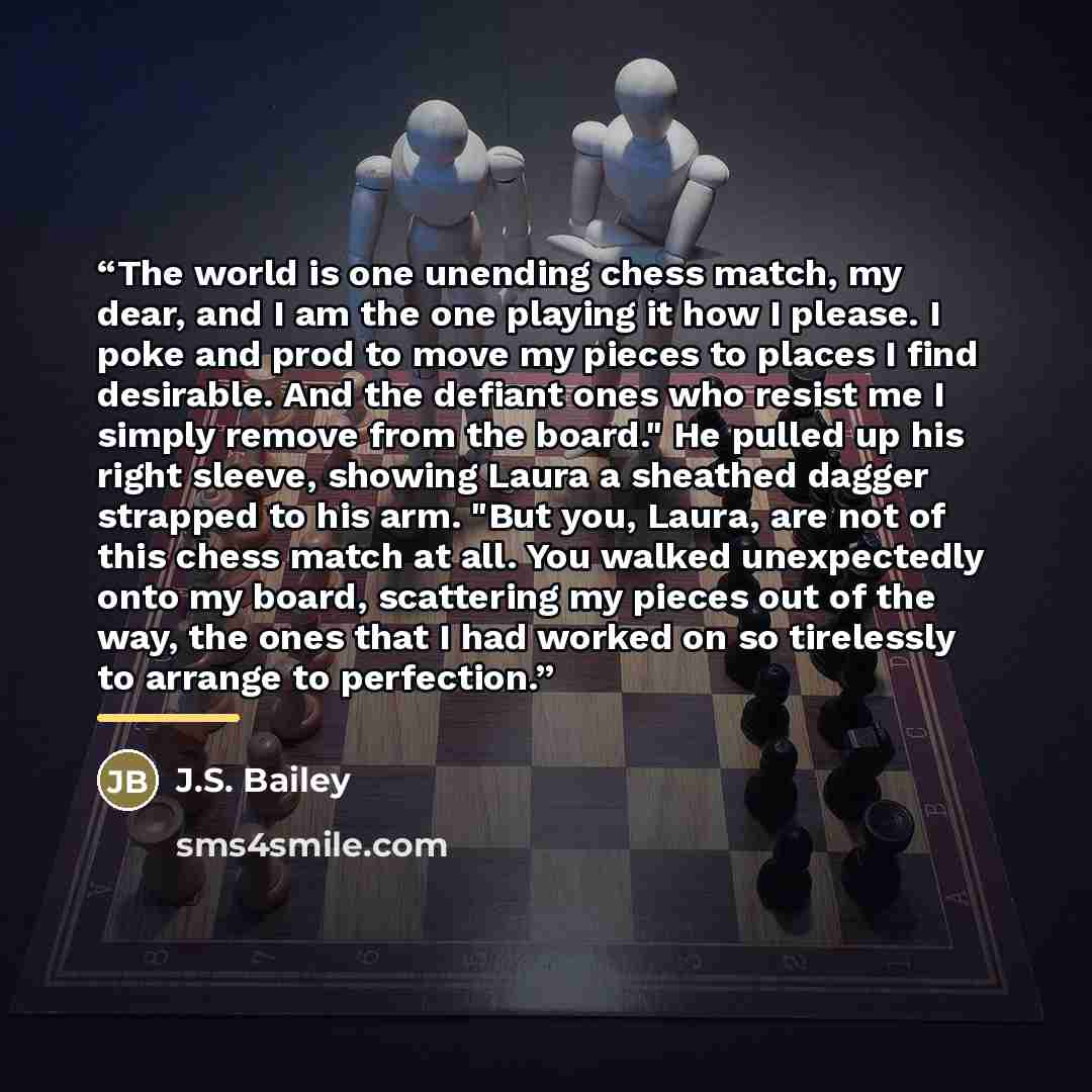 “The world is one unending chess match, my dear, and I am the one playing it how I please. I poke and prod to move my pieces to places I find desirable. And the defiant ones who resist me I simply remove from the board." He pulled up his right sleeve, showing Laura a sheathed dagger strapped to his…” quote by J.S. Bailey