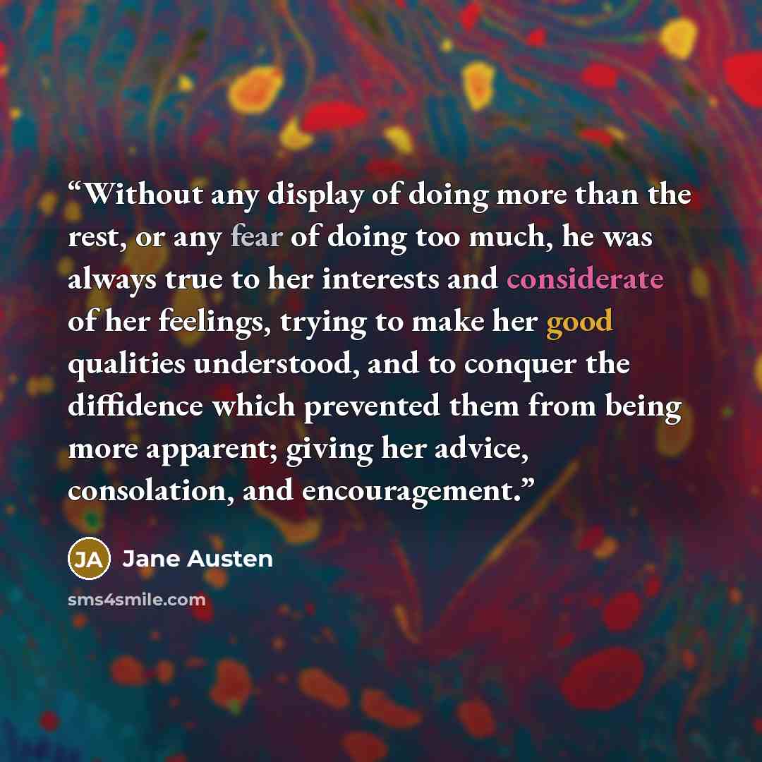“Without any display of doing more than the rest, or any fear of doing too much, he was always true to her interests and considerate of her feelings, trying to make her good qualities understood, and to conquer the diffidence which prevented them from being more apparent; giving her advice…” quote by Jane Austen