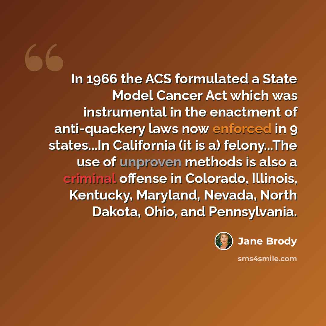 “In 1966 the ACS formulated a State Model Cancer Act which was instrumental in the enactment of anti-quackery laws now enforced in 9 states...In California (it is a) felony...The use of unproven methods is also a criminal offense in Colorado, Illinois, Kentucky, Maryland, Nevada, North Dakota…” quote by Jane Brody