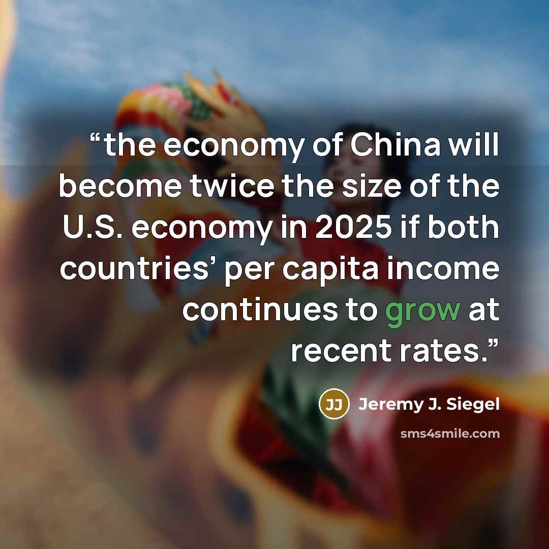 “the economy of China will become twice the size of the U.S. economy in 2025 if both countries’ per capita income continues to grow at recent rates.” quote by Jeremy J. Siegel
