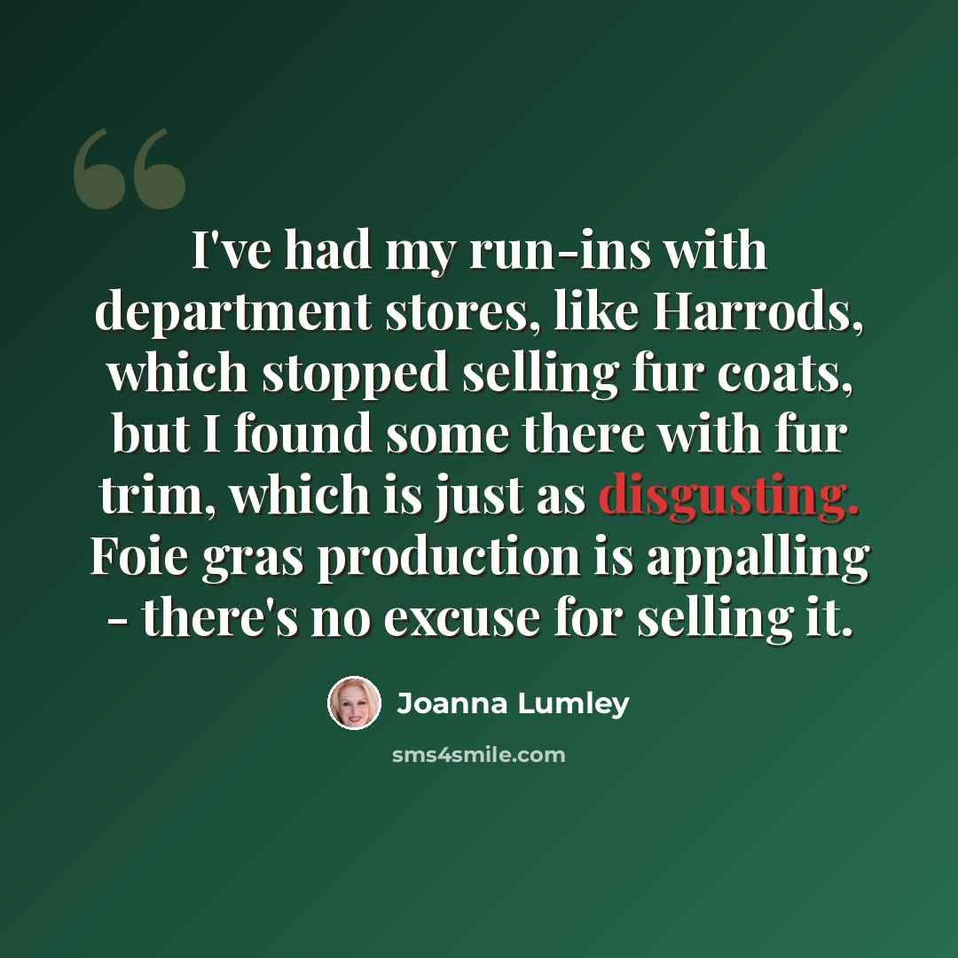 “I've had my run-ins with department stores, like Harrods, which stopped selling fur coats, but I found some there with fur trim, which is just as disgusting. Foie gras production is appalling - there's no excuse for selling it.” quote by Joanna Lumley