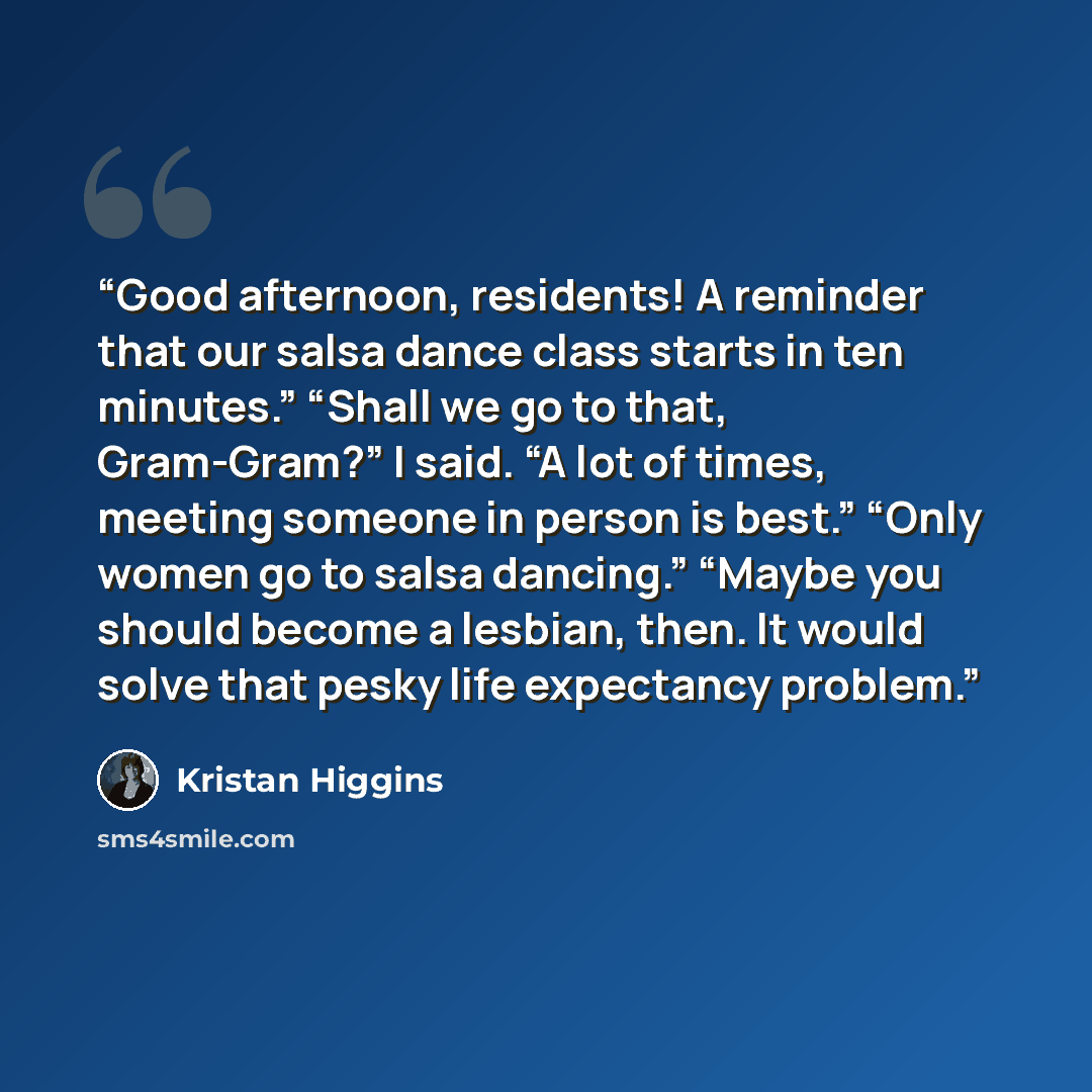 “Good afternoon, residents! A reminder that our salsa dance class starts in ten minutes.” “Shall we go to that, Gram-Gram?” I said. “A lot of times, meeting someone in person is best.” “Only women go to salsa dancing.” “Maybe you should become a lesbian, then. It would solve that pesky life…” quote by Kristan Higgins