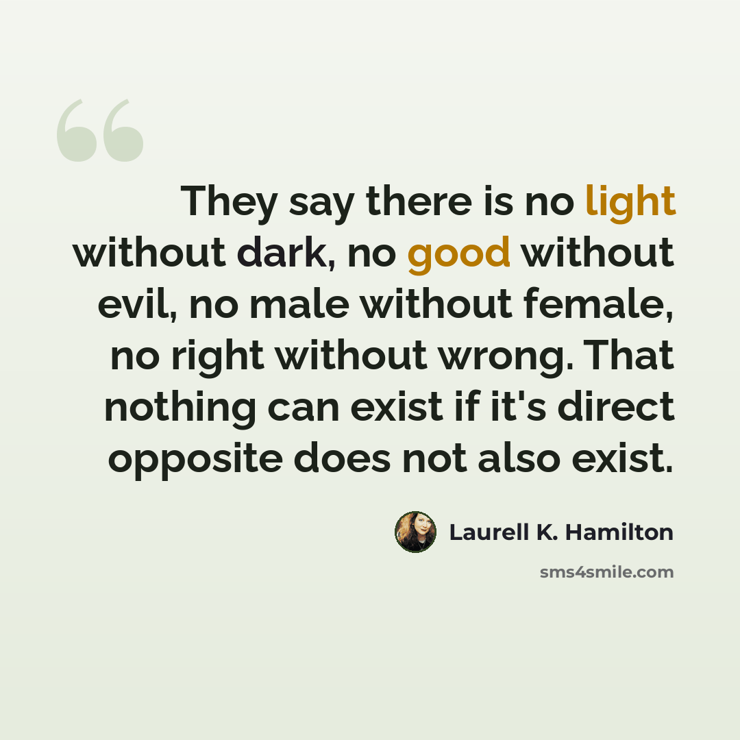 “They say there is no light without dark, no good without evil, no male without female, no right without wrong. That nothing can exist if it's direct opposite does not also exist.” quote by Laurell K. Hamilton