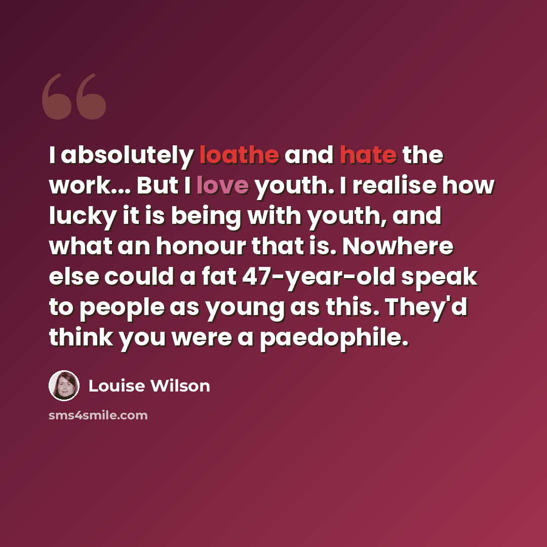 “I absolutely loathe and hate the work... But I love youth. I realise how lucky it is being with youth, and what an honour that is. Nowhere else could a fat 47-year-old speak to people as young as this. They'd think you were a paedophile.” quote by Louise Wilson