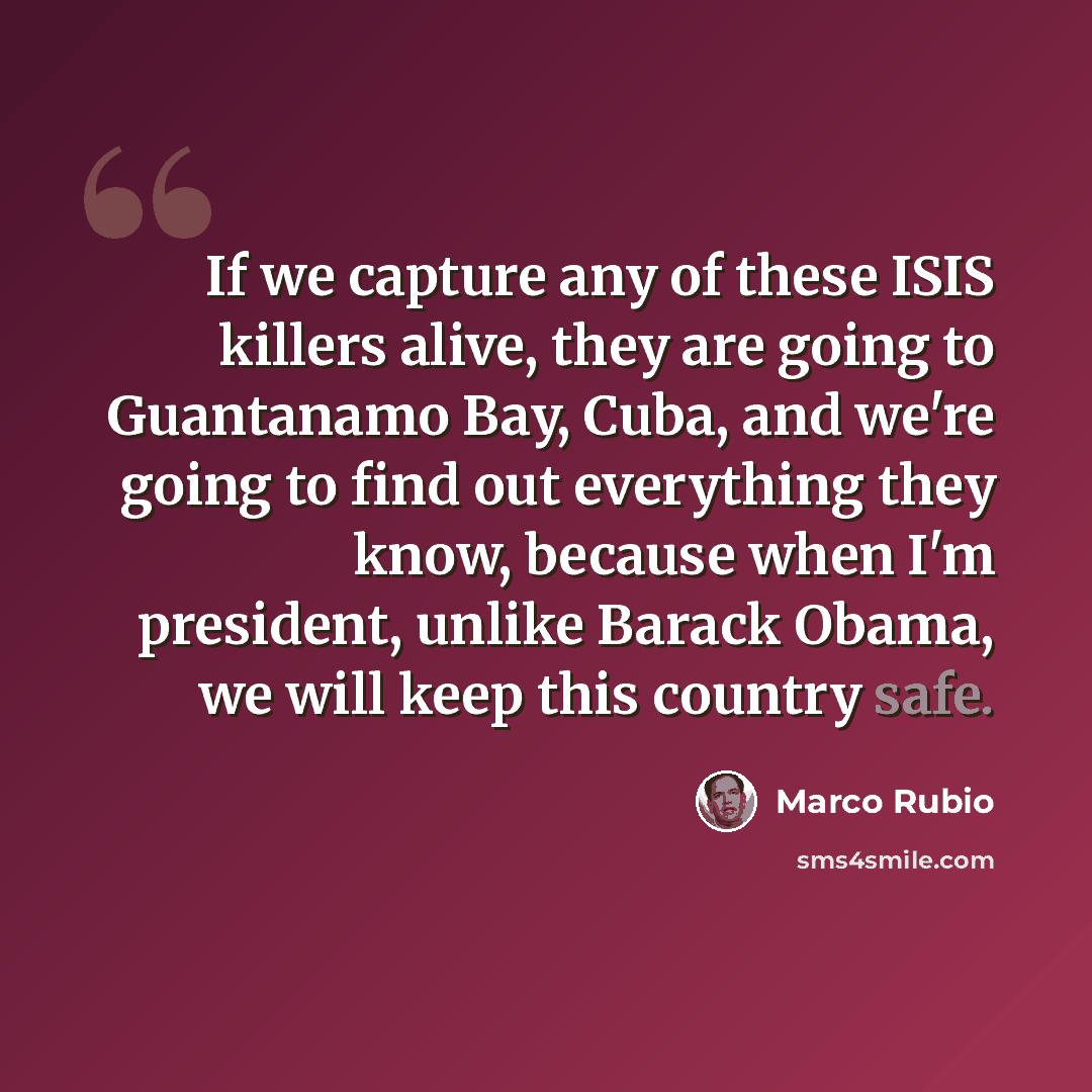 “If we capture any of these ISIS killers alive, they are going to Guantanamo Bay, Cuba, and we're going to find out everything they know, because when I'm president, unlike Barack Obama, we will keep this country safe.” quote by Marco Rubio