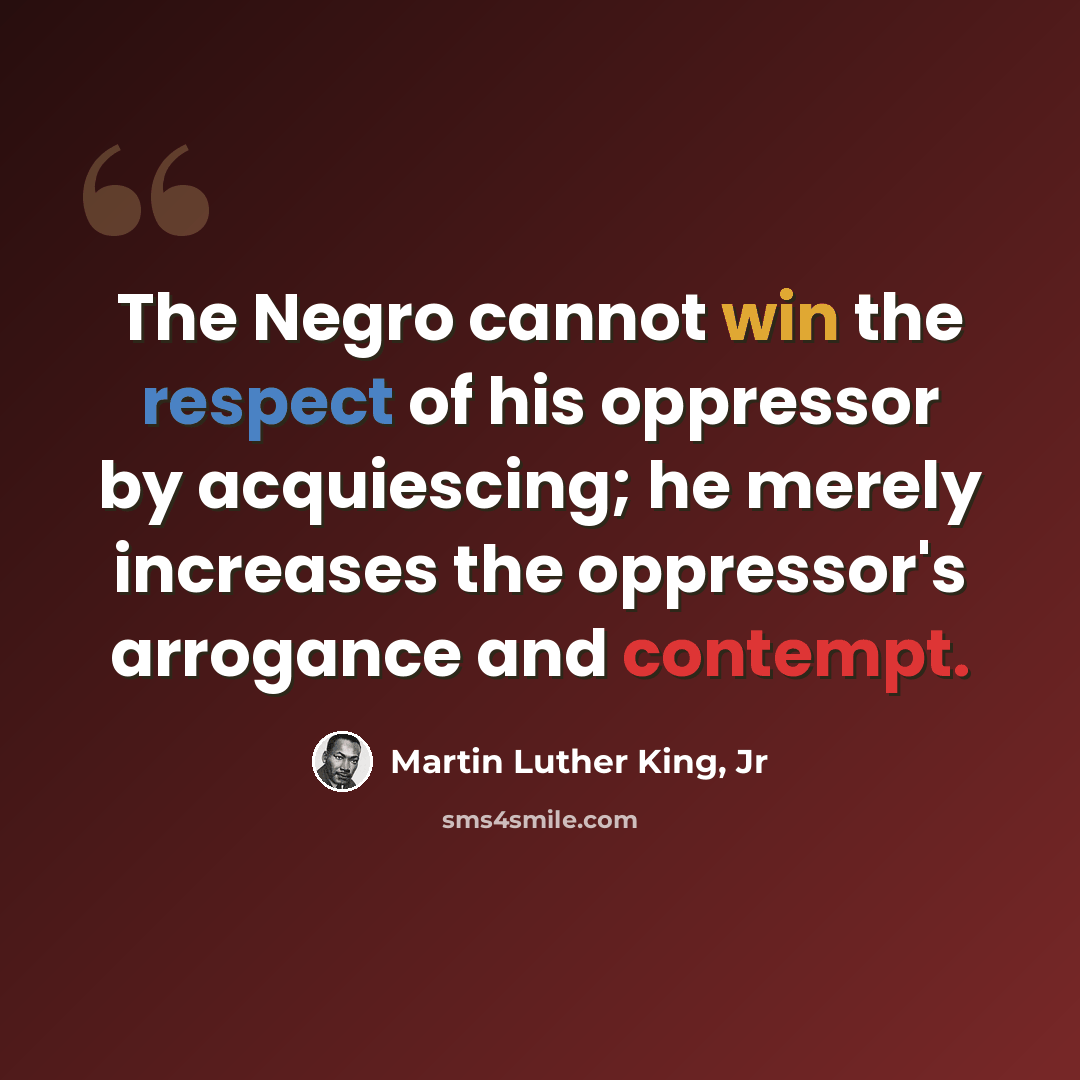 “The Negro cannot win the respect of his oppressor by acquiescing; he merely increases the oppressor's arrogance and contempt.” quote by Martin Luther King, Jr