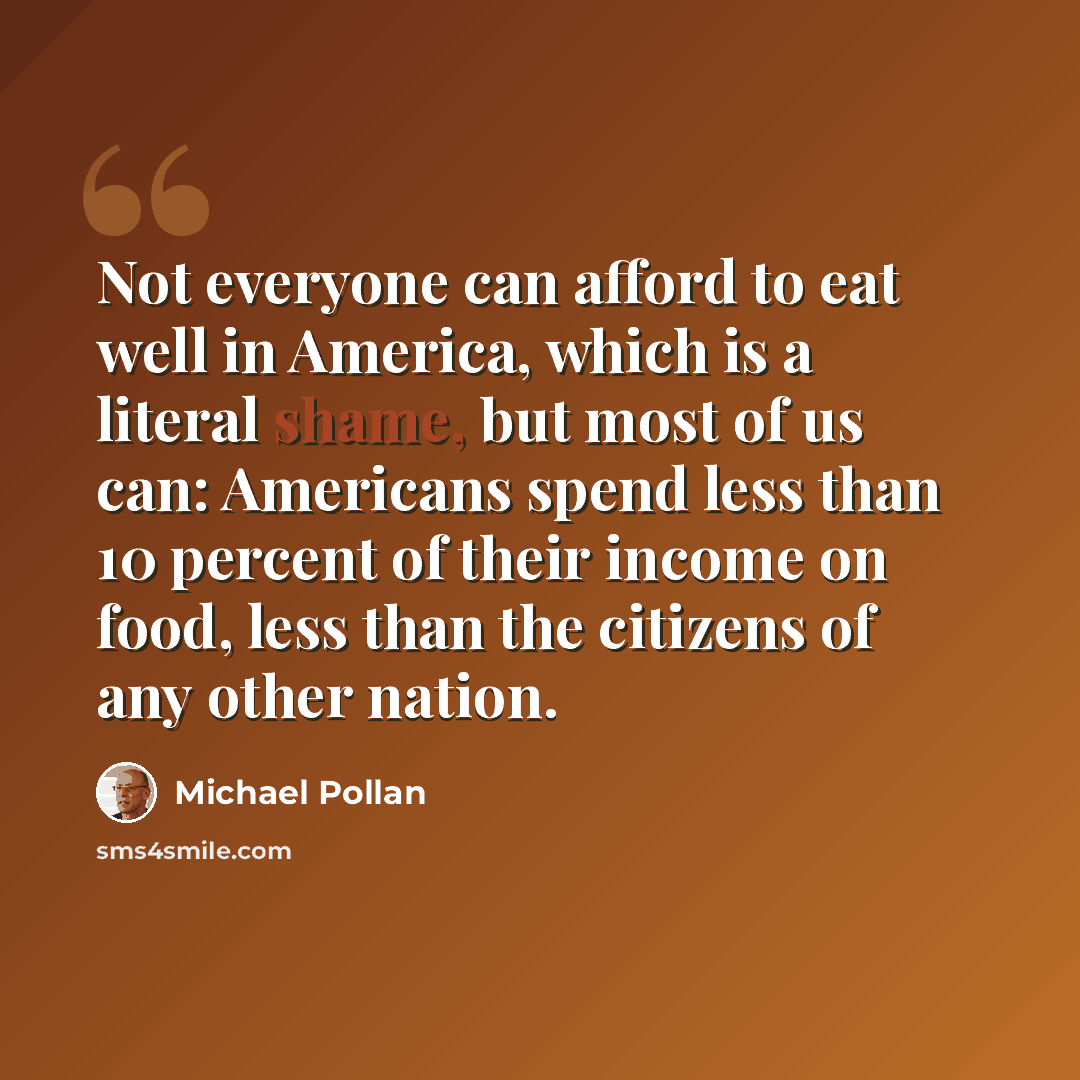 “Not everyone can afford to eat well in America, which is a literal shame, but most of us can: Americans spend less than 10 percent of their income on food, less than the citizens of any other nation.” quote by Michael Pollan