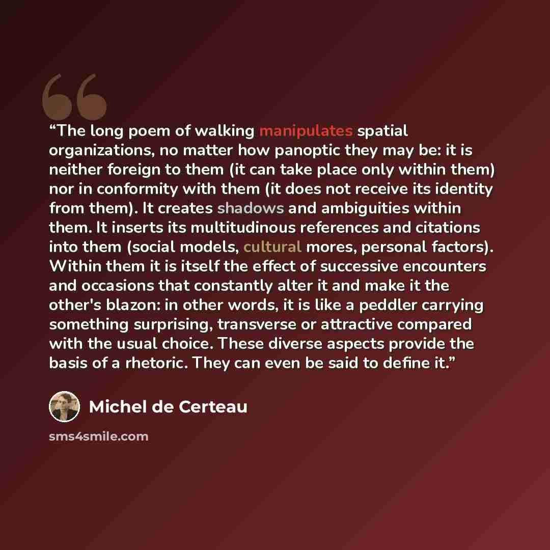 “The long poem of walking manipulates spatial organizations, no matter how panoptic they may be: it is neither foreign to them (it can take place only within them) nor in conformity with them (it does not receive its identity from them). It creates shadows and ambiguities within them. It inserts…” quote by Michel de Certeau