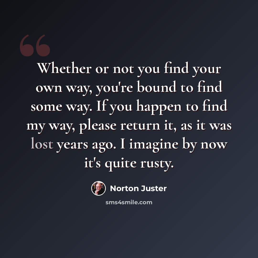 “Whether or not you find your own way, you're bound to find some way. If you happen to find my way, please return it, as it was lost years ago. I imagine by now it's quite rusty.” quote by Norton Juster