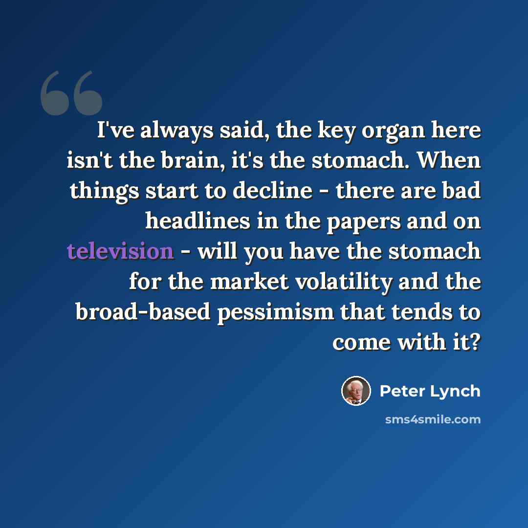 “I've always said, the key organ here isn't the brain, it's the stomach. When things start to decline - there are bad headlines in the papers and on television - will you have the stomach for the market volatility and the broad-based pessimism that tends to come with it?” quote by Peter Lynch