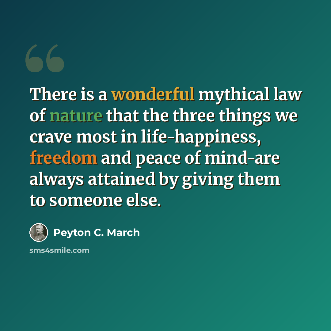 “There is a wonderful mythical law of nature that the three things we crave most in life-happiness, freedom and peace of mind-are always attained by giving them to someone else.” quote by Peyton C. March