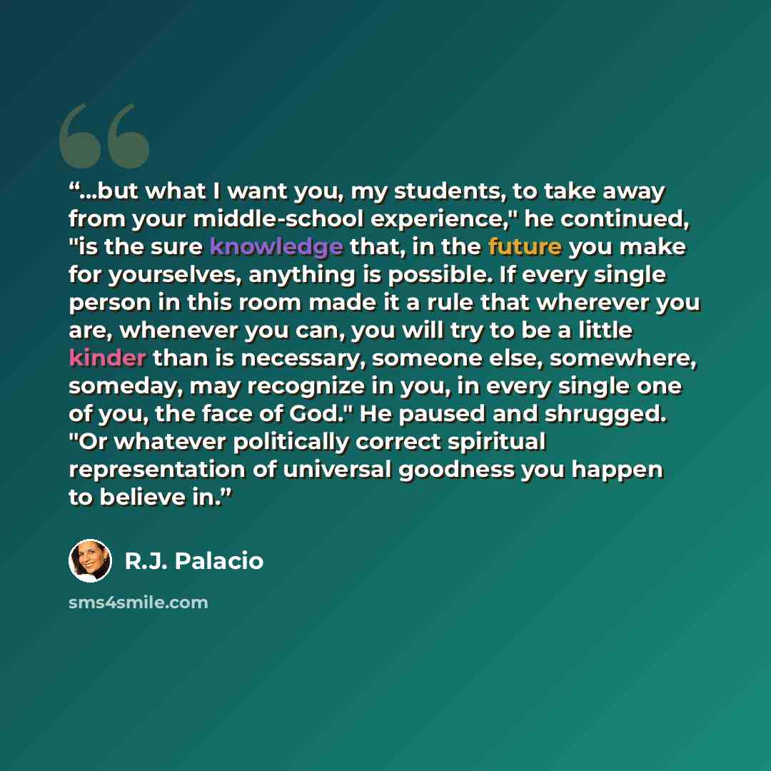 “...but what I want you, my students, to take away from your middle-school experience," he continued, "is the sure knowledge that, in the future you make for yourselves, anything is possible. If every single person in this room made it a rule that wherever you are, whenever you can, you will try to…” quote by R.J. Palacio