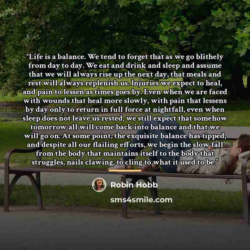 “Life is a balance. We tend to forget that as we go blithely from day to day. We eat and drink and sleep and assume that we will always rise up the next day, that meals and rest will always replenish us. Injuries we expect to heal, and pain to lessen as times goes by. Even when we are faced with…” quote by Robin Hobb