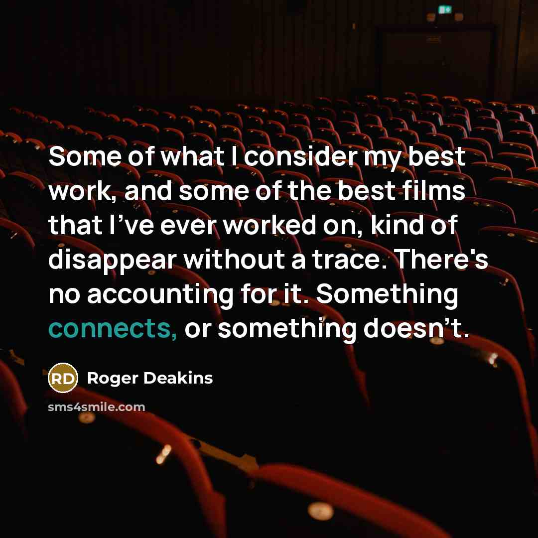 “Some of what I consider my best work, and some of the best films that I've ever worked on, kind of disappear without a trace. There's no accounting for it. Something connects, or something doesn't.” quote by Roger Deakins