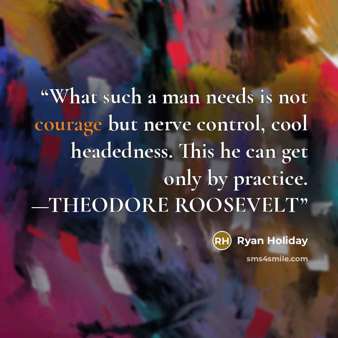 “What such a man needs is not courage but nerve control, cool headedness. This he can get only by practice. —THEODORE ROOSEVELT” quote by Ryan Holiday