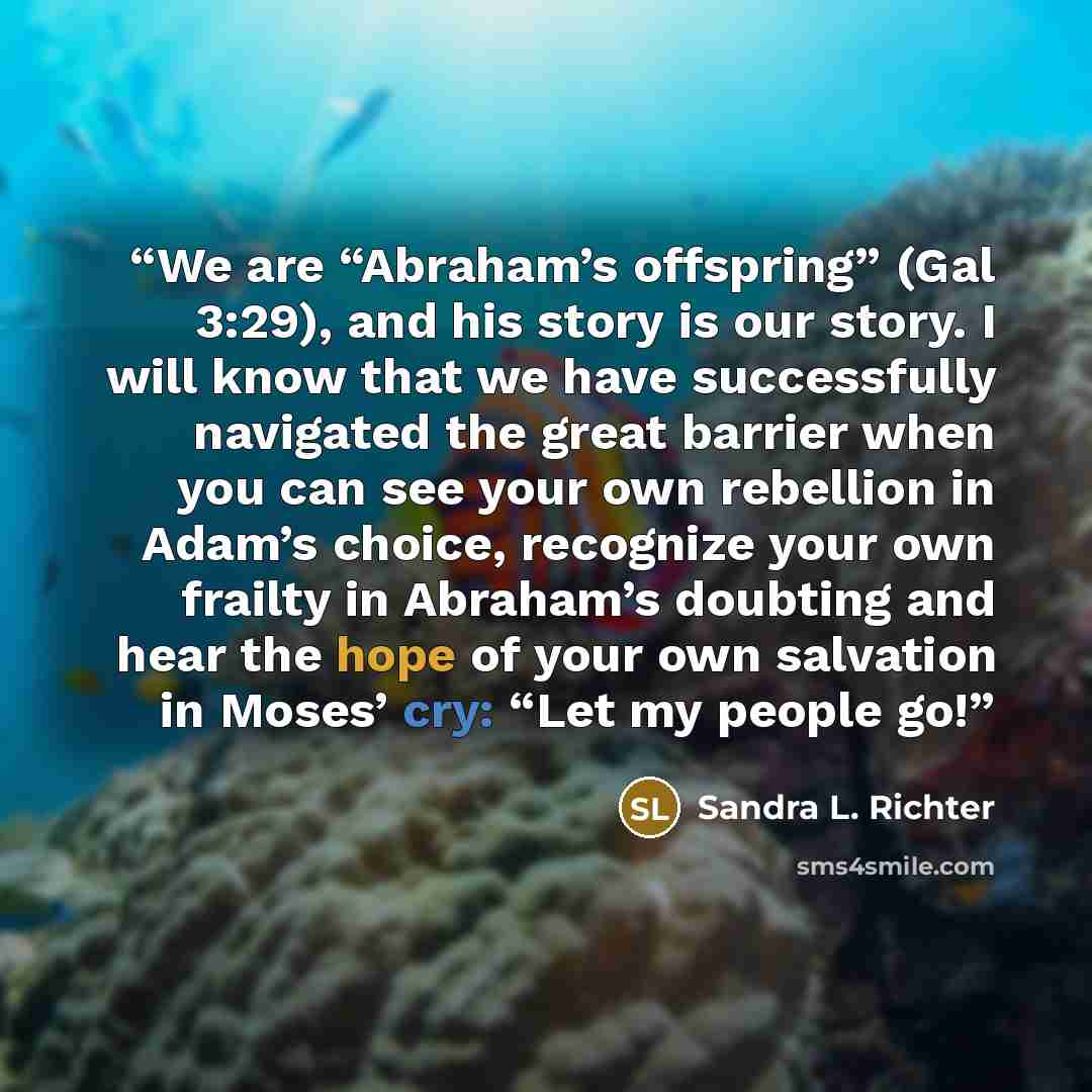 “We are “Abraham’s offspring” (Gal 3:29), and his story is our story. I will know that we have successfully navigated the great barrier when you can see your own rebellion in Adam’s choice, recognize your own frailty in Abraham’s doubting and hear the hope of your own salvation in Moses’ cry: “Let…” quote by Sandra L. Richter
