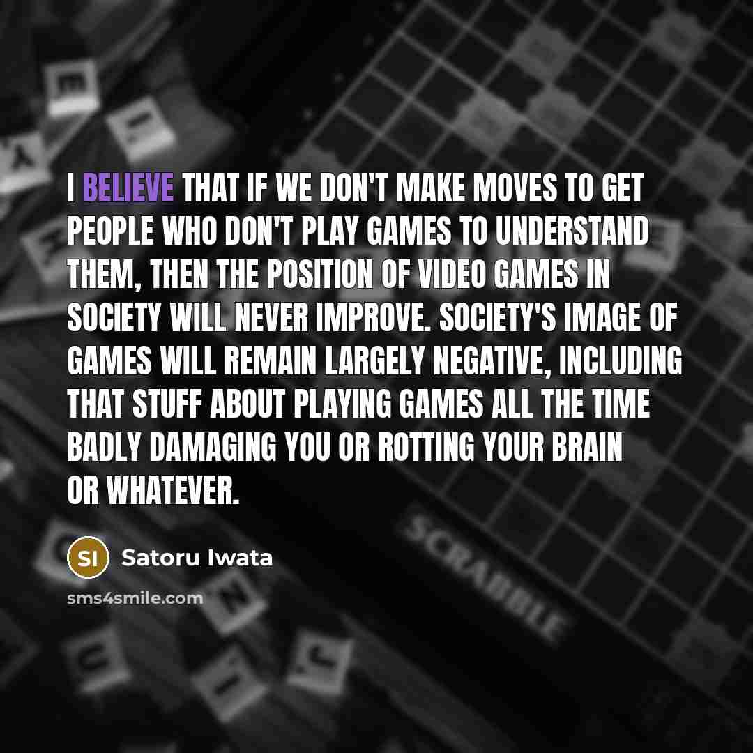 “I believe that if we don't make moves to get people who don't play games to understand them, then the position of video games in society will never improve. Society's image of games will remain largely negative, including that stuff about playing games all the time badly damaging you or rotting…” quote by Satoru Iwata