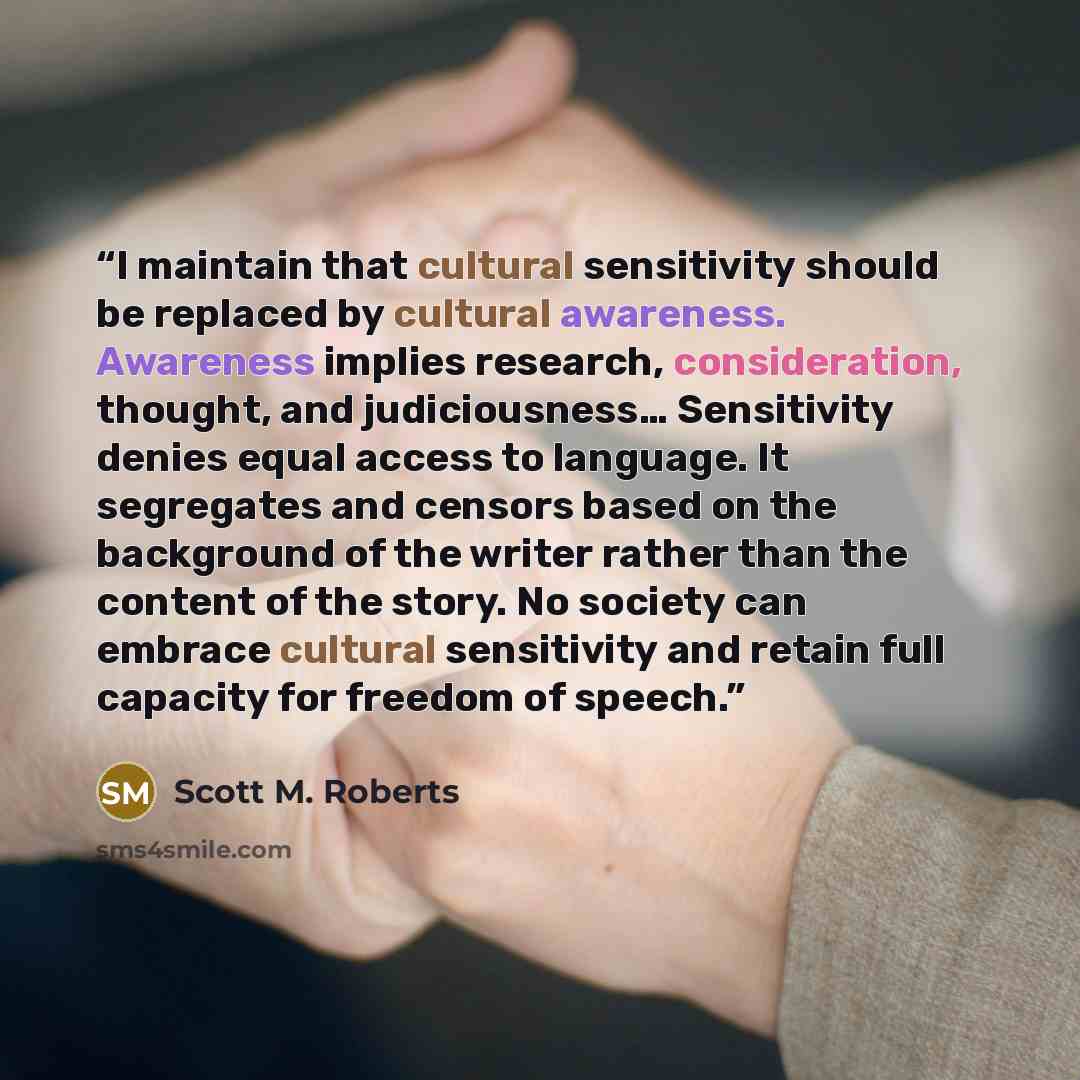 “I maintain that cultural sensitivity should be replaced by cultural awareness. Awareness implies research, consideration, thought, and judiciousness… Sensitivity denies equal access to language. It segregates and censors based on the background of the writer rather than the content of the story…” quote by Scott M. Roberts