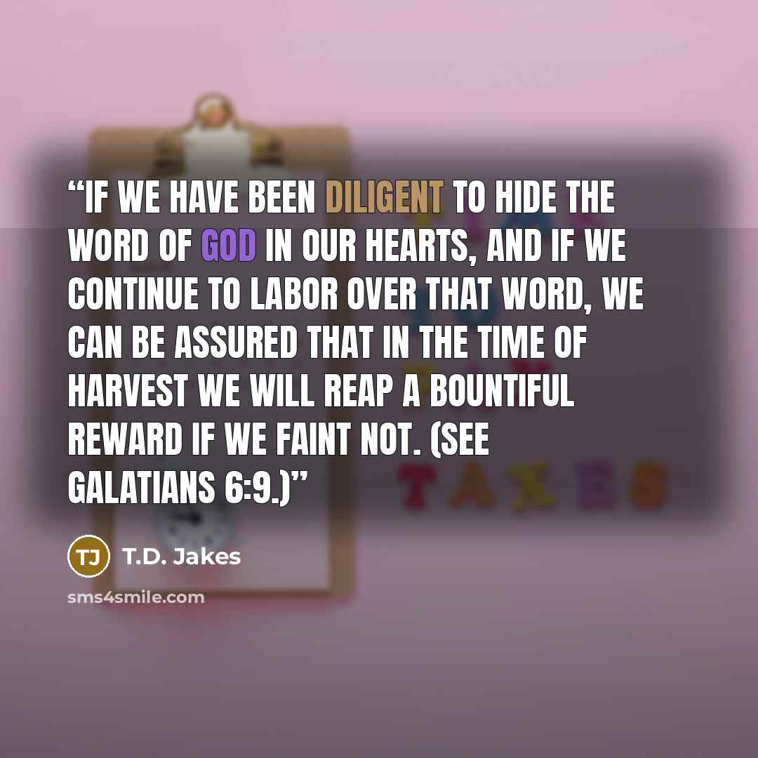 “If we have been diligent to hide the Word of God in our hearts, and if we continue to labor over that Word, we can be assured that in the time of harvest we will reap a bountiful reward if we faint not. (See Galatians 6:9.)” quote by T.D. Jakes
