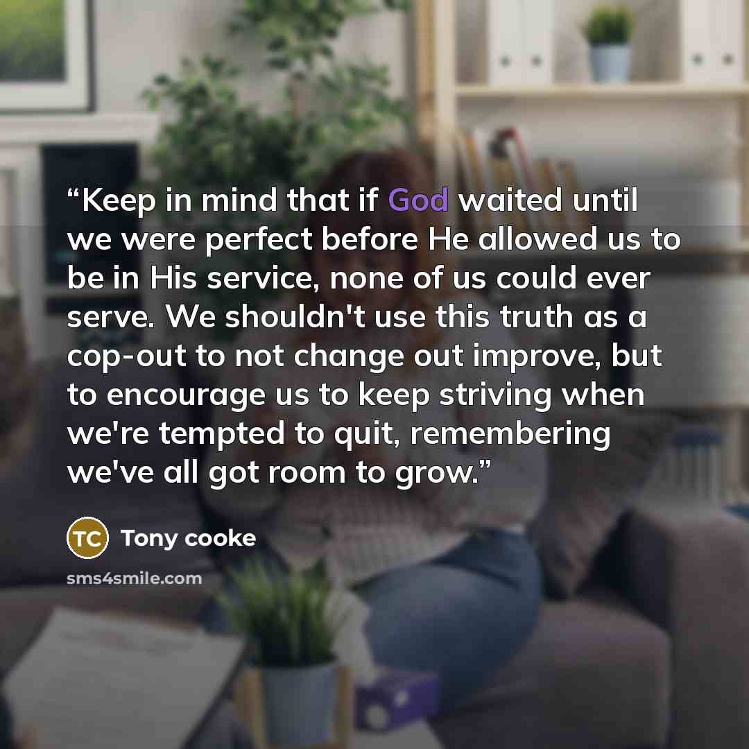 “Keep in mind that if God waited until we were perfect before He allowed us to be in His service, none of us could ever serve. We shouldn't use this truth as a cop-out to not change out improve, but to encourage us to keep striving when we're tempted to quit, remembering we've all got room to grow.” quote by Tony cooke
