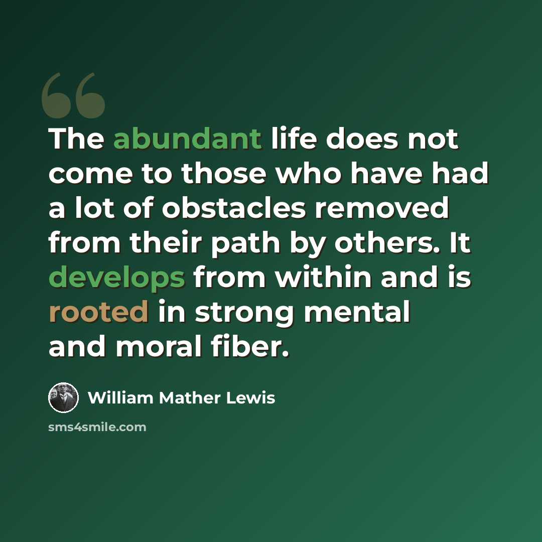 “The abundant life does not come to those who have had a lot of obstacles removed from their path by others. It develops from within and is rooted in strong mental and moral fiber.” quote by William Mather Lewis