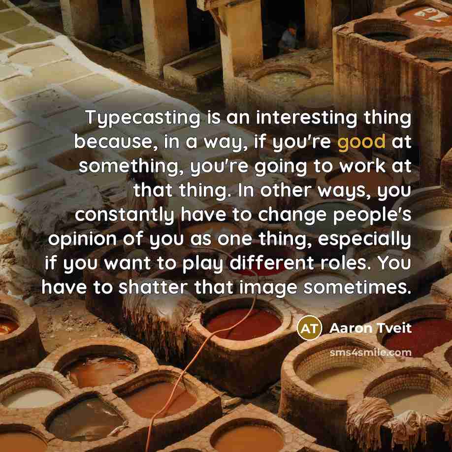 “Typecasting is an interesting thing because, in a way, if you're good at something, you're going to work at that thing. In other ways, you constantly have to change people's opinion of you as one thing, especially if you want to play different roles. You have to shatter that image sometimes.” quote by Aaron Tveit
