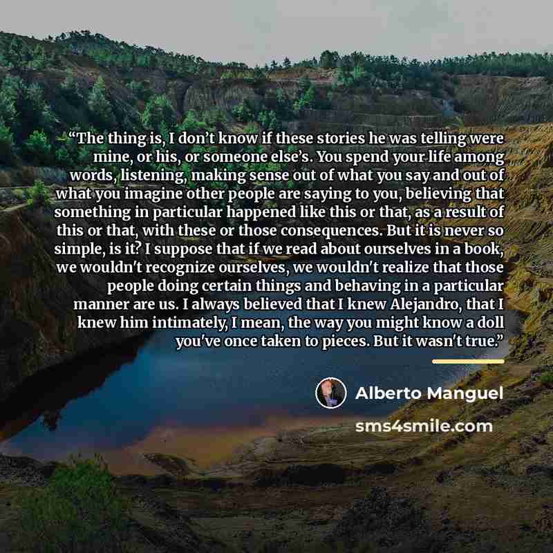 “The thing is, I don’t know if these stories he was telling were mine, or his, or someone else’s. You spend your life among words, listening, making sense out of what you say and out of what you imagine other people are saying to you, believing that something in particular happened like this or…” quote by Alberto Manguel