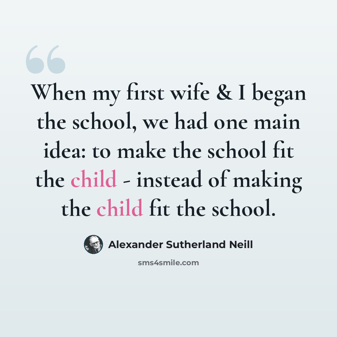“When my first wife & I began the school, we had one main idea: to make the school fit the child - instead of making the child fit the school.” quote by Alexander Sutherland Neill