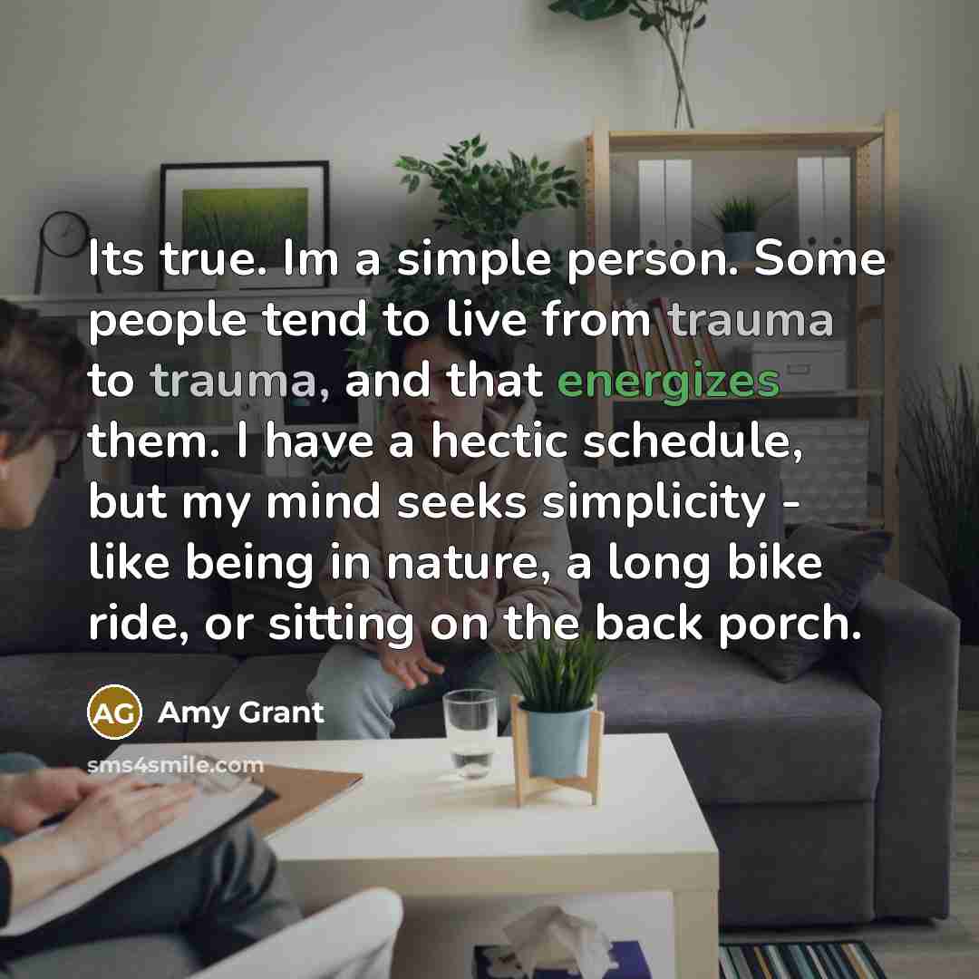 “Its true. Im a simple person. Some people tend to live from trauma to trauma, and that energizes them. I have a hectic schedule, but my mind seeks simplicity - like being in nature, a long bike ride, or sitting on the back porch.” quote by Amy Grant