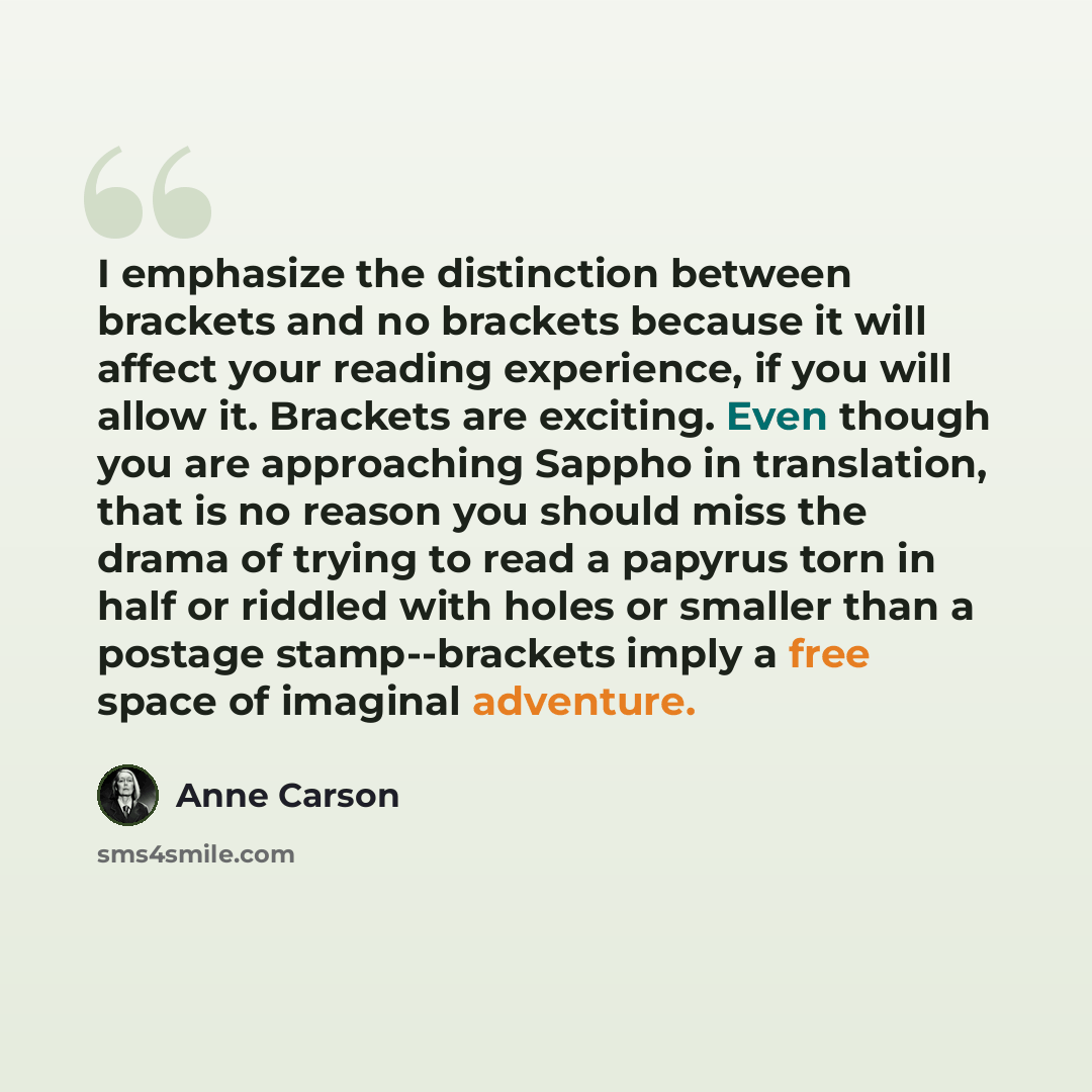 “I emphasize the distinction between brackets and no brackets because it will affect your reading experience, if you will allow it. Brackets are exciting. Even though you are approaching Sappho in translation, that is no reason you should miss the drama of trying to read a papyrus torn in half or…” quote by Anne Carson