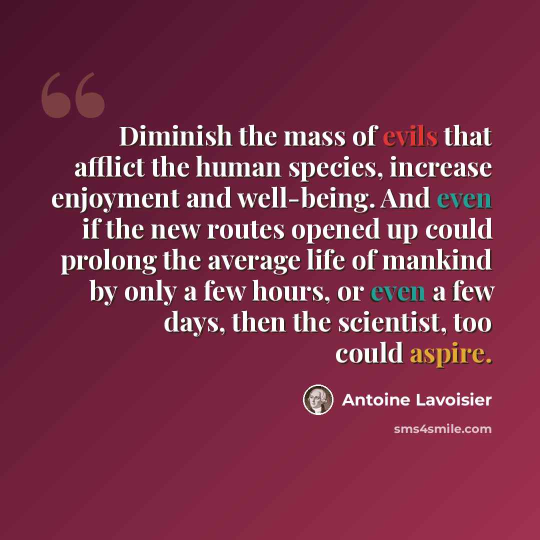 “Diminish the mass of evils that afflict the human species, increase enjoyment and well-being. And even if the new routes opened up could prolong the average life of mankind by only a few hours, or even a few days, then the scientist, too could aspire.” quote by Antoine Lavoisier