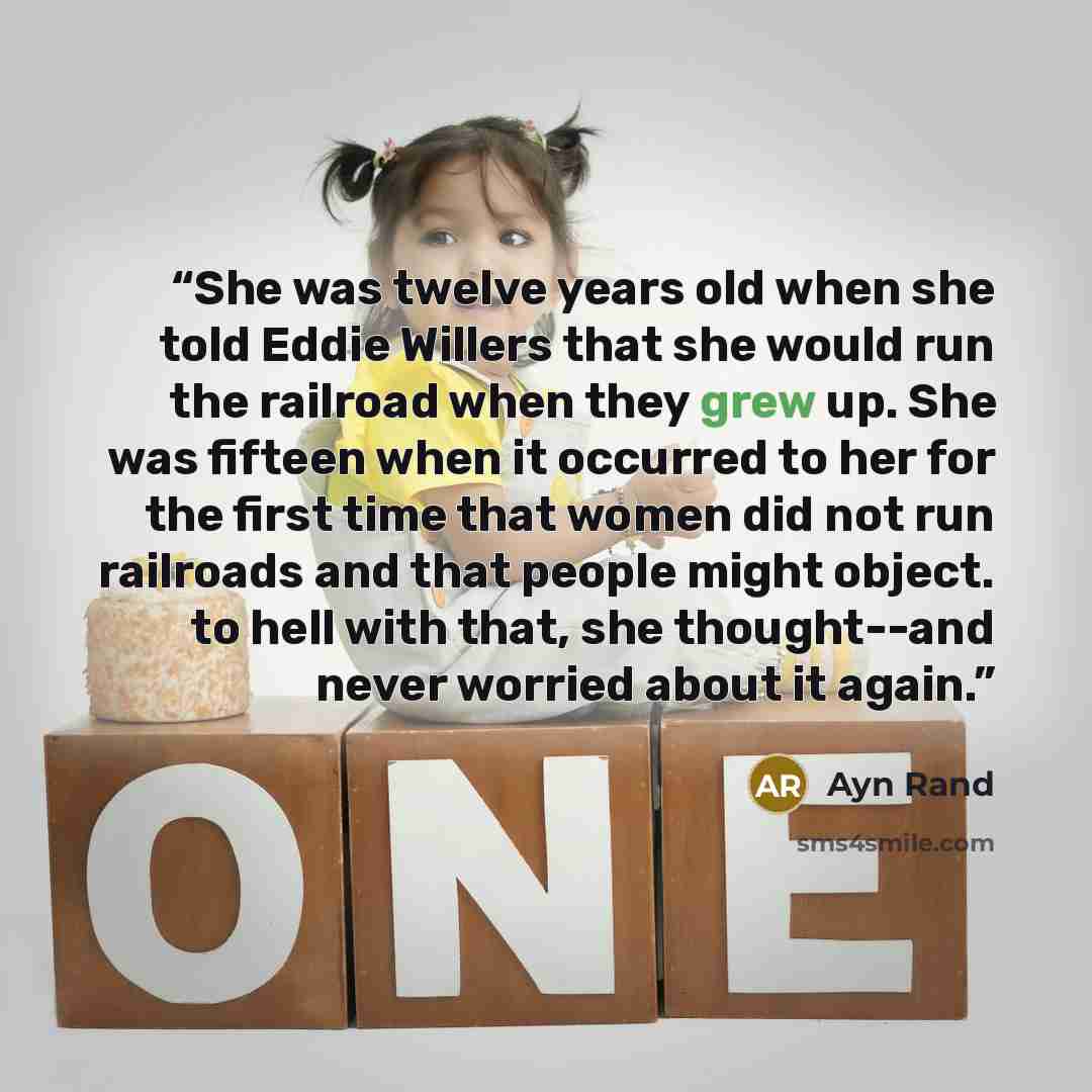 “She was twelve years old when she told Eddie Willers that she would run the railroad when they grew up. She was fifteen when it occurred to her for the first time that women did not run railroads and that people might object. to hell with that, she thought--and never worried about it again.” quote by Ayn Rand