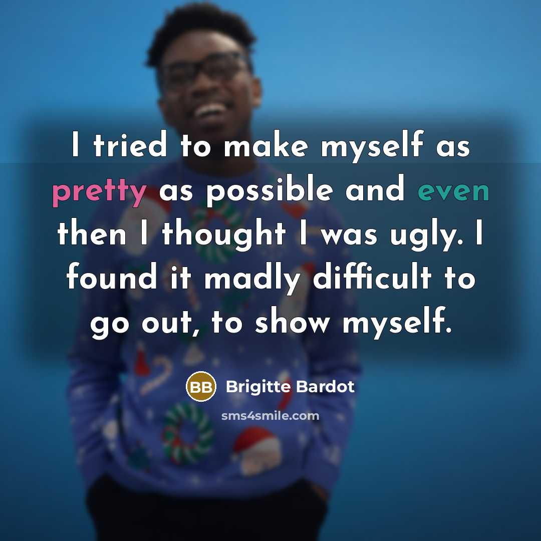 “I tried to make myself as pretty as possible and even then I thought I was ugly. I found it madly difficult to go out, to show myself.” quote by Brigitte Bardot