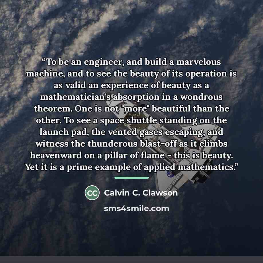 “To be an engineer, and build a marvelous machine, and to see the beauty of its operation is as valid an experience of beauty as a mathematician's absorption in a wondrous theorem. One is not "more" beautiful than the other. To see a space shuttle standing on the launch pad, the vented gases…” quote by Calvin C. Clawson