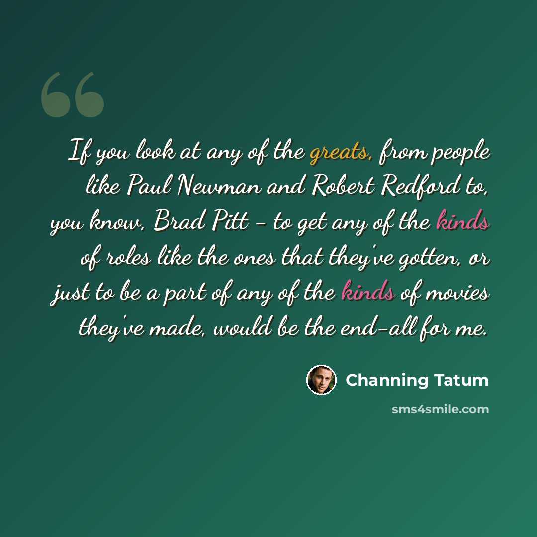“If you look at any of the greats, from people like Paul Newman and Robert Redford to, you know, Brad Pitt - to get any of the kinds of roles like the ones that they've gotten, or just to be a part of any of the kinds of movies they've made, would be the end-all for me.” quote by Channing Tatum