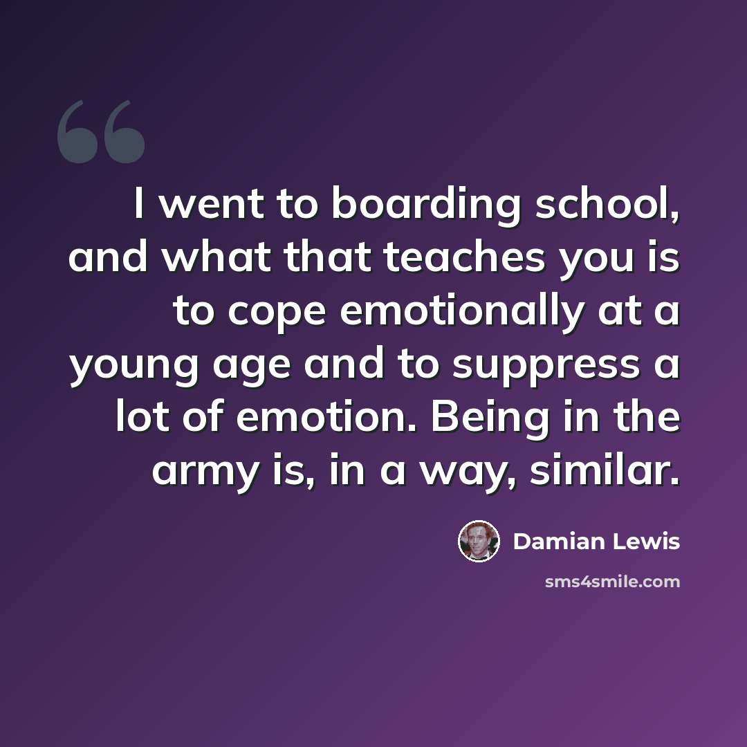 “I went to boarding school, and what that teaches you is to cope emotionally at a young age and to suppress a lot of emotion. Being in the army is, in a way, similar.” quote by Damian Lewis