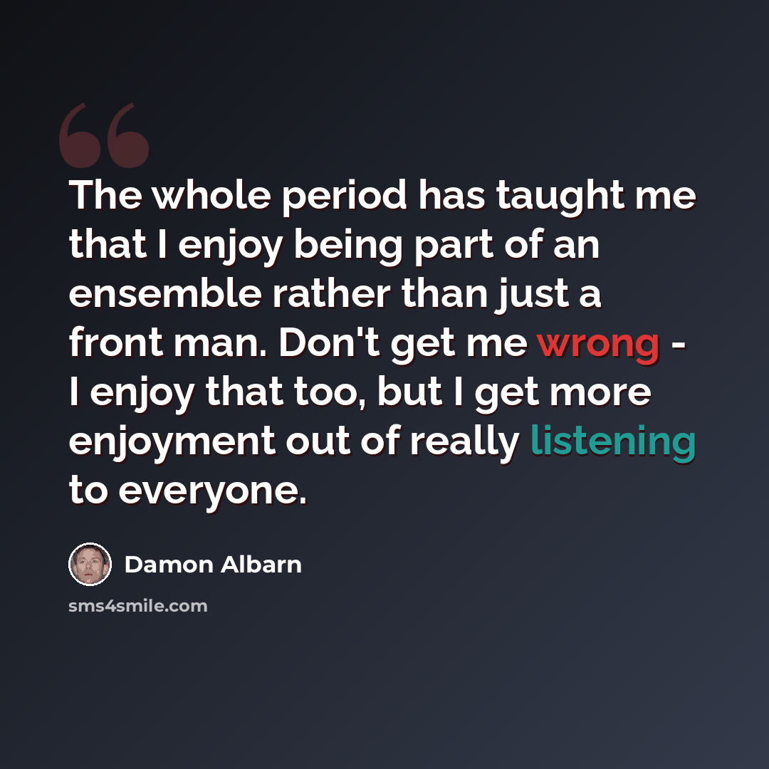 “The whole period has taught me that I enjoy being part of an ensemble rather than just a front man. Don't get me wrong - I enjoy that too, but I get more enjoyment out of really listening to everyone.” quote by Damon Albarn