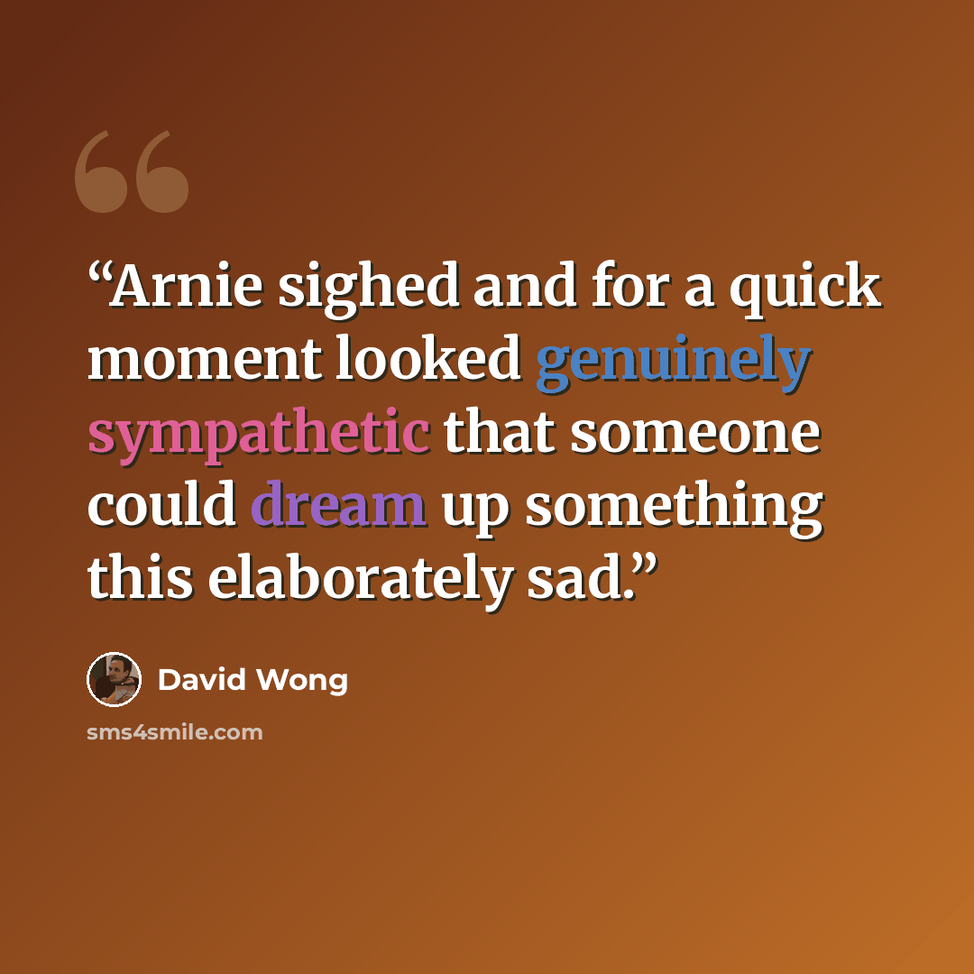 “Arnie sighed and for a quick moment looked genuinely sympathetic that someone could dream up something this elaborately sad.” quote by David Wong