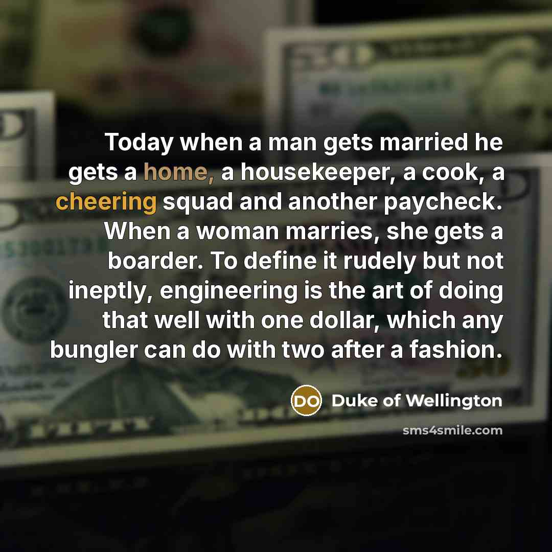 “Today when a man gets married he gets a home, a housekeeper, a cook, a cheering squad and another paycheck. When a woman marries, she gets a boarder. To define it rudely but not ineptly, engineering is the art of doing that well with one dollar, which any bungler can do with two after a fashion.” quote by Duke of Wellington
