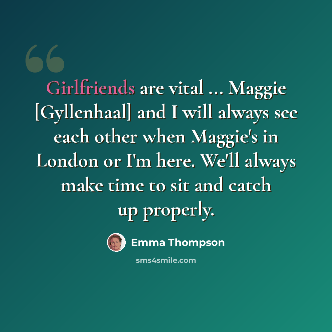 “Girlfriends are vital ... Maggie [Gyllenhaal] and I will always see each other when Maggie's in London or I'm here. We'll always make time to sit and catch up properly.” quote by Emma Thompson