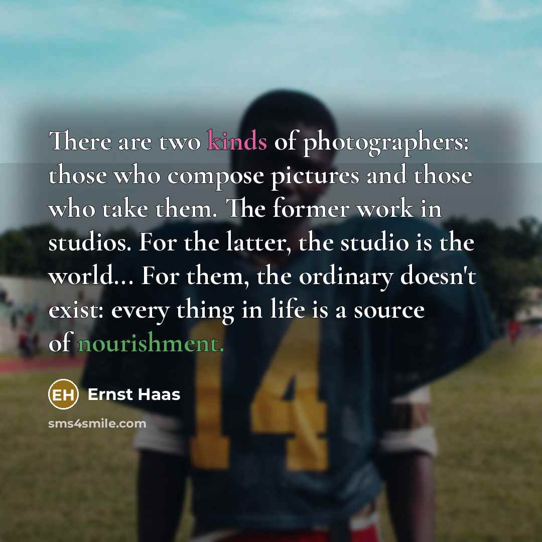 “There are two kinds of photographers: those who compose pictures and those who take them. The former work in studios. For the latter, the studio is the world... For them, the ordinary doesn't exist: every thing in life is a source of nourishment.” quote by Ernst Haas