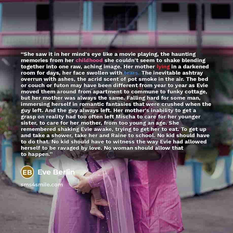“She saw it in her mind's eye like a movie playing, the haunting memories from her childhood she couldn't seem to shake blending together into one raw, aching image. Her mother lying in a darkened room for days, her face swollen with tears. The inevitable ashtray overrun with ashes, the acrid scent…” quote by Eve Berlin