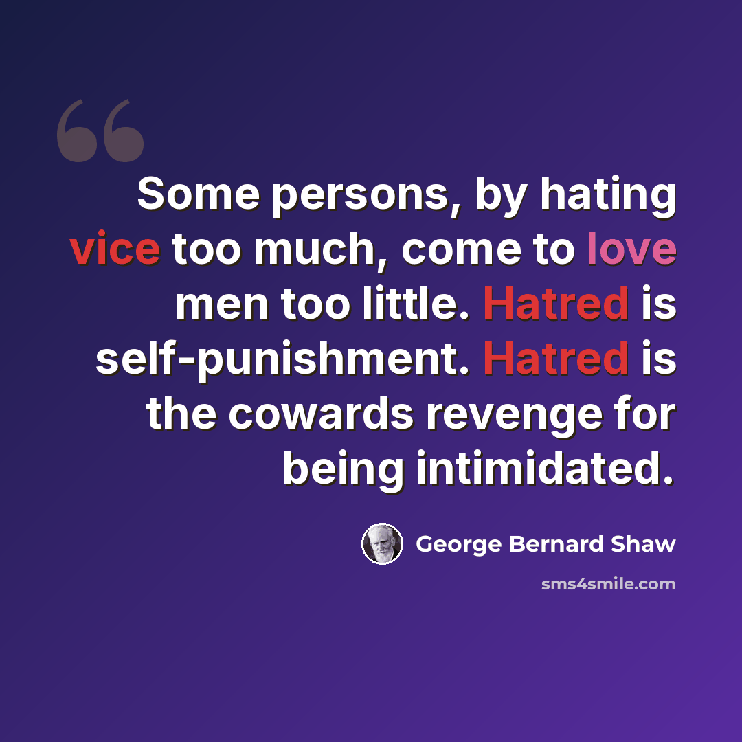 “Some persons, by hating vice too much, come to love men too little. Hatred is self-punishment. Hatred is the cowards revenge for being intimidated.” quote by George Bernard Shaw