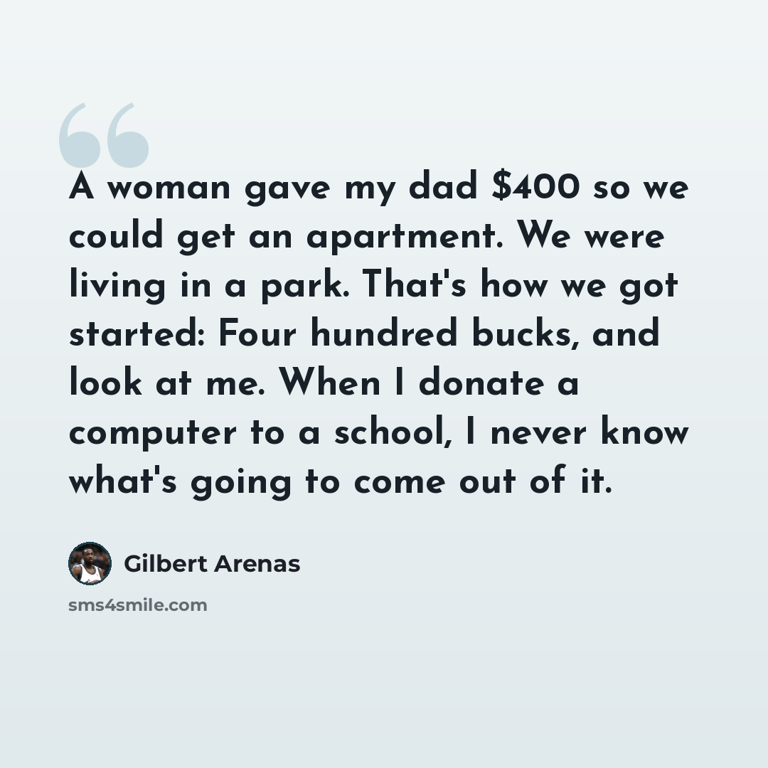 “A woman gave my dad $400 so we could get an apartment. We were living in a park. That's how we got started: Four hundred bucks, and look at me. When I donate a computer to a school, I never know what's going to come out of it.” quote by Gilbert Arenas