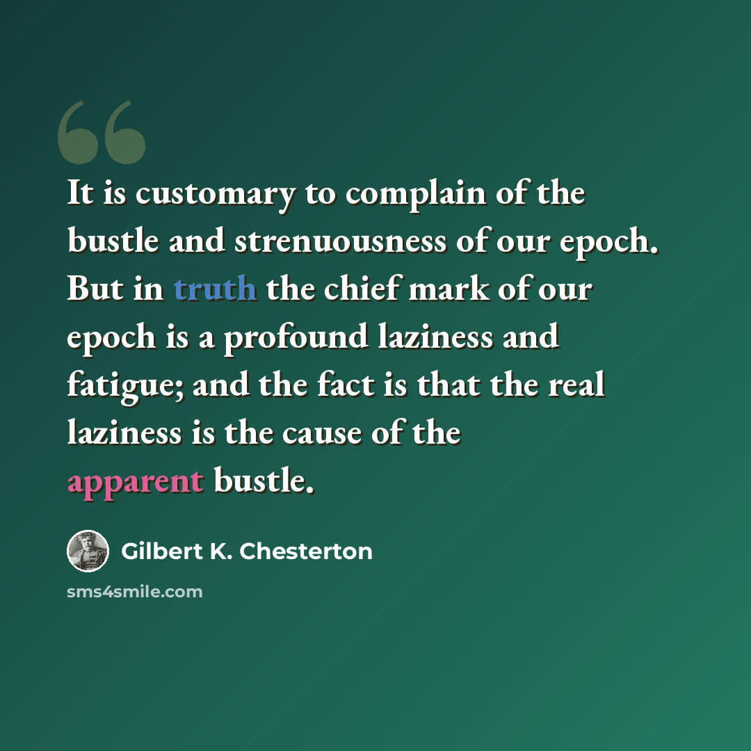 “It is customary to complain of the bustle and strenuousness of our epoch. But in truth the chief mark of our epoch is a profound laziness and fatigue; and the fact is that the real laziness is the cause of the apparent bustle.” quote by Gilbert K. Chesterton