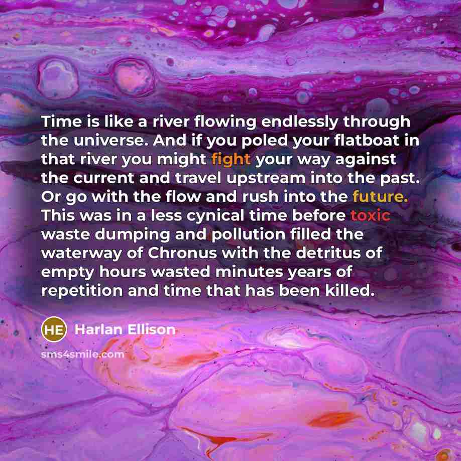 “Time is like a river flowing endlessly through the universe. And if you poled your flatboat in that river you might fight your way against the current and travel upstream into the past. Or go with the flow and rush into the future. This was in a less cynical time before toxic waste dumping and…” quote by Harlan Ellison