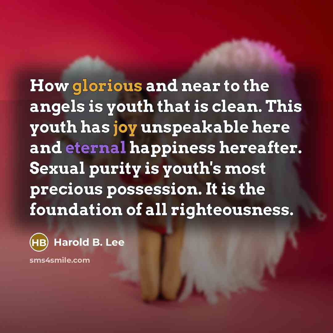 “How glorious and near to the angels is youth that is clean. This youth has joy unspeakable here and eternal happiness hereafter. Sexual purity is youth's most precious possession. It is the foundation of all righteousness.” quote by Harold B. Lee