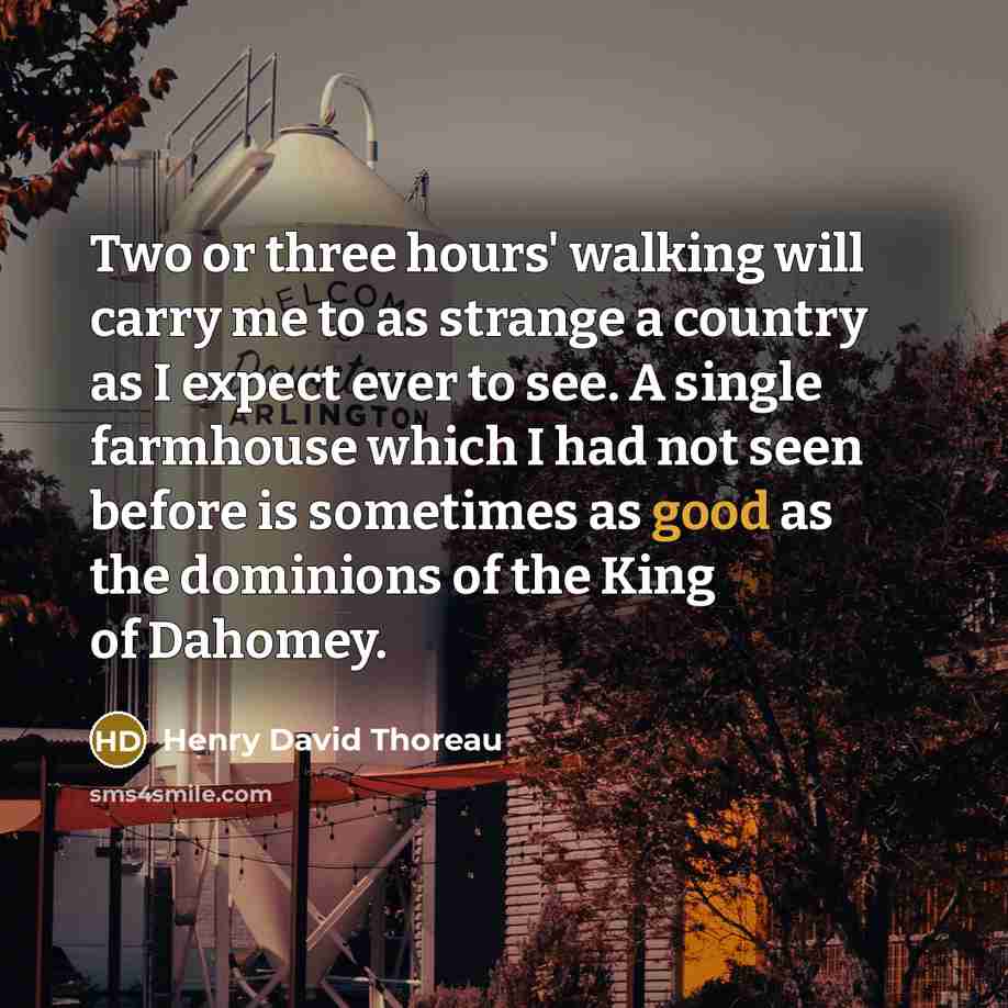 “Two or three hours' walking will carry me to as strange a country as I expect ever to see. A single farmhouse which I had not seen before is sometimes as good as the dominions of the King of Dahomey.” quote by Henry David Thoreau