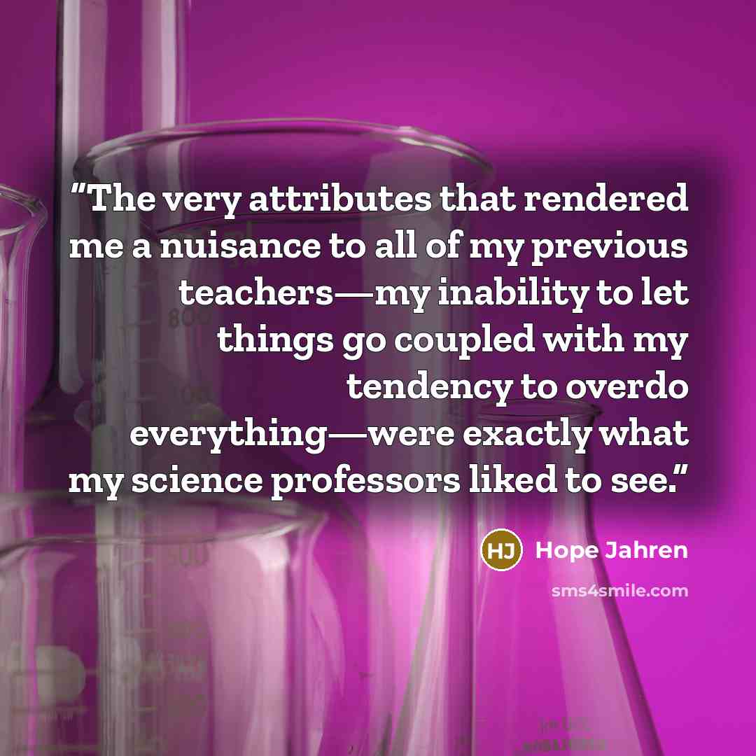 “The very attributes that rendered me a nuisance to all of my previous teachers—my inability to let things go coupled with my tendency to overdo everything—were exactly what my science professors liked to see.” quote by Hope Jahren
